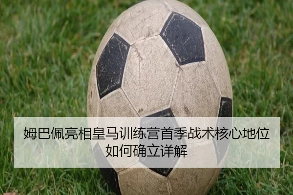 姆巴佩亮相皇马训练营首季战术核心地位如何确立详解